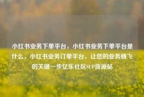 小红书业务下单平台，小红书业务下单平台是什么，小红书业务订单平台，让您的业务腾飞的关键一步亿乐社区SUP货源站