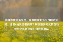 哔哩哔哩业务平台，哔哩哔哩业务平台网站优势，谁说B站只能看视频？解锁更多元化的互动体验亿乐社区低价自营货源站