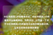 小红书阅读24小时服务平台，小红书阅读24小时服务平台是真的吗，当然可以。以下是一个关于小红书阅读24小时服务平台的文章标题示例，亿乐社区低价自营货源站