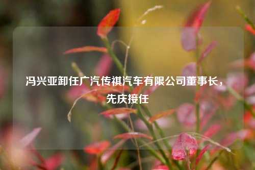冯兴亚卸任广汽传祺汽车有限公司董事长，閤先庆接任  第1张