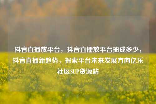 抖音直播放平台，抖音直播放平台抽成多少，抖音直播新趋势	，探索平台未来发展方向亿乐社区SUP货源站  第1张
